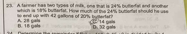 23. A farmer has two types of milk, one that is 24 % butterfat and another which is 18 % butterfat. How much of the 24 % butterfat should he use to end up with 42 gallons of 20 % butterfat?
A. 28 gals
B. 18 gals
Q. 14 gals
D. 32 gals
