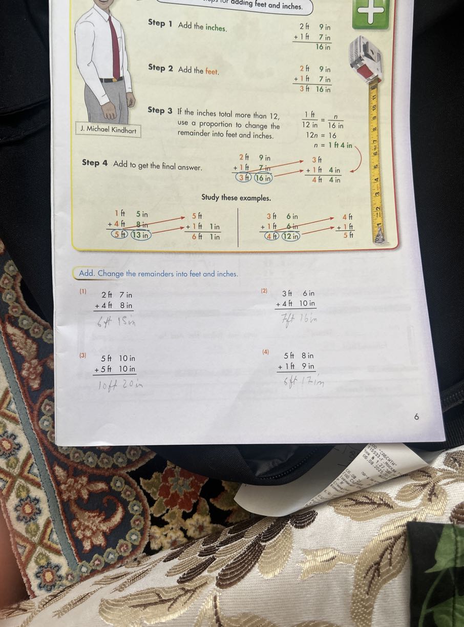 Step 1 Add the inches.

Step 2 Add the feet.

    2 ft    9 in
        
        +1 ft    7 in
         16 in


Step 3 If the inches total more than 12 , use a proportion to change the remainder into feet and inches.

    2 ft   9 in
        
        +1 ft   7 in
         3 ft   16 in


Step 4 Add to get the final answer.

    (1 ft)/(12 in)    =(n)/(16 in)
    
    12 n     =16 
    
    n     =1 ft 4 in


Study these examples.

Add. Change the remainders into feet and inches.
(1)

    2 H   7 in
        
        +4 H   8 in
         6415 in

(2)

    3 ft   6 in
        
        +4 ft   10 in
         7 ft 16 in

(3)

    5 ft   10 in
        
        +5 ft   10 in
         10 ft 20 in

(4)

    5 ft 8 in
        
        +1 ft 9 in
         6 ft 12 im

6