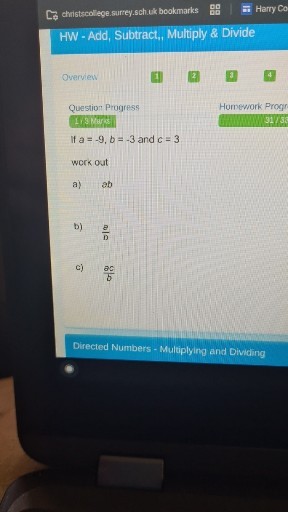 christscollege.surrey.sch.uk bookmarks
Harry Co

HW - Add, Subtract, Multiply & Divide

Overview
1
2.
3
4

Question Progress
Homework Progr
1.3 Vors

3115

If a=-9, b=-3 and c=3
work out
a) ab
b) (a)/(b)
c) (a c)/(b)

Directed Numbers - Multiplying and Dividing