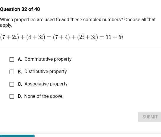 Question 32 of 40
Which properties are used to add these complex numbers? Choose all that apply.

    (7+2 i)+(4+3 i)=(7+4)+(2 i+3 i)=11+5 i

A. Commutative property
B. Distributive property
C. Associative property
D. None of the above
SUBMIT