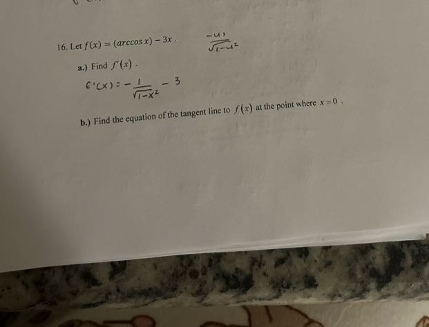 16. Let f(x)=(arccos x)-3 x .   (-u)/(√(1-u^2))
a.) Find f^'(x).

    f^'(x)=-(1)/(√(1-x^2))-3

b.) Find the equation of the tangent line to f(x) at the point where x=0.