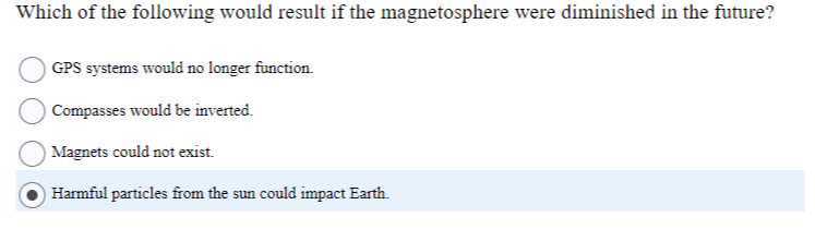 Which of the following would result if the magnetosphere were diminished in the future?
GPS systems would no longer function.
Compasses would be inverted.
Magnets could not exist.
Harmful particles from the sun could impact Earth.