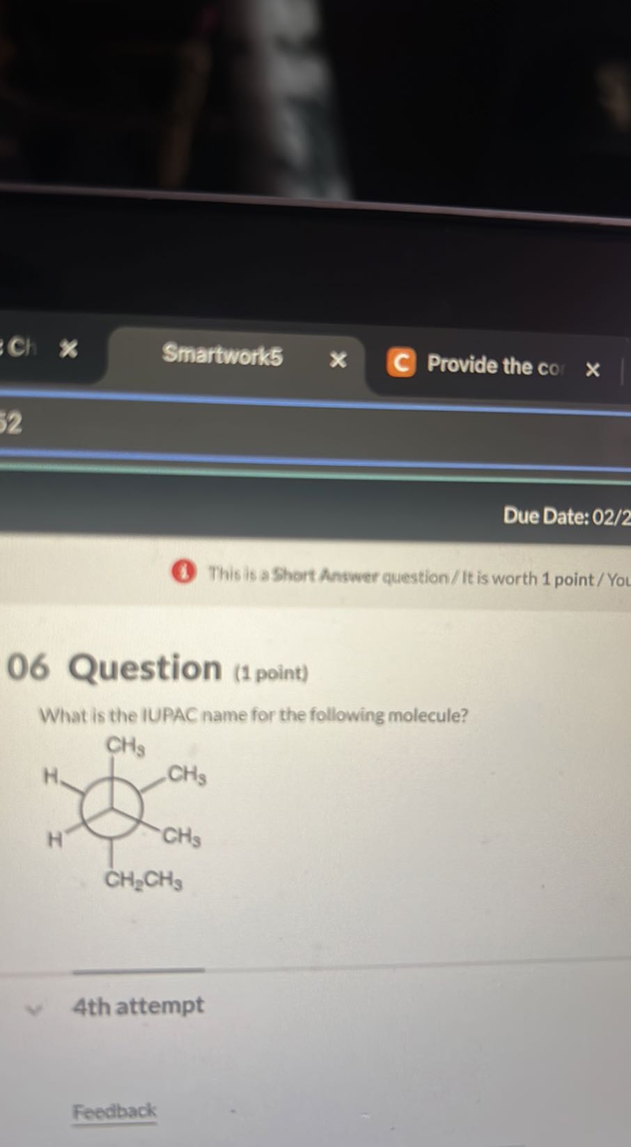 Ch
Smartwork5
Provide the co
Due Date: 02/2
(1) This is a Short Answer question/ It is worth 1 point / Yot

06 Question (1 point)
What is the IUPAC name for the following molecule?

4th attempt

Feedback