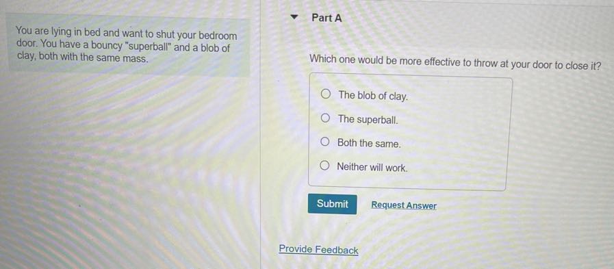 You are lying in bed and want to shut your bedroom door. You have a bouncy "superball" and a blob of clay, both with the same mass.

Part A

Which one would be more effective to throw at your door to close it?
The blob of clay.
The superball.
Both the same.
Neither will work.
Submit
Request Answer
Provide Feedback
