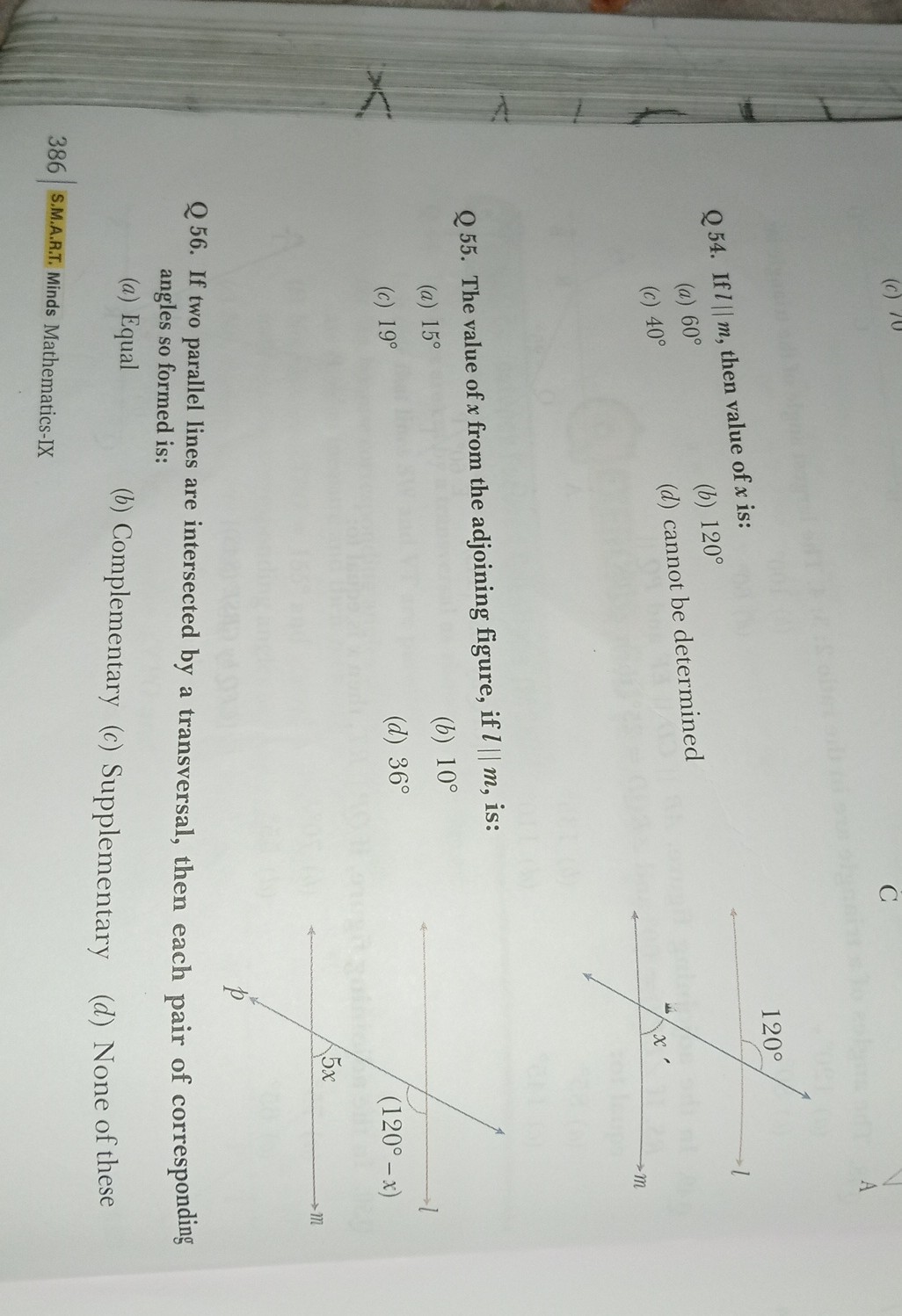 C

Q54. If l  m, then value of x is:
(a) 60^∘
(b) 120^∘
(c) 40^∘
(d) cannot be determined

Q55. The value of x from the adjoining figure, if l  m, is:
(a) 15^∘
(b) 10^∘
(c) 19^∘
(d) 36^∘

Q 56. If two parallel lines are intersected by a transversal, then each pair of corresponding angles so formed is:
(a) Equal
(b) Complementary
(c) Supplementary
(d) None of these
386
S.M.A.R.T. Minds Mathematics-IX