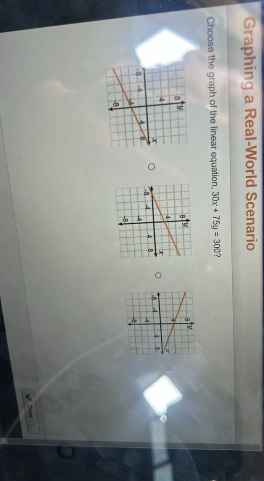 Graphing a Real-World Scenario

Choose the graph of the linear equation, 30 x+75 y=300 ?

Done