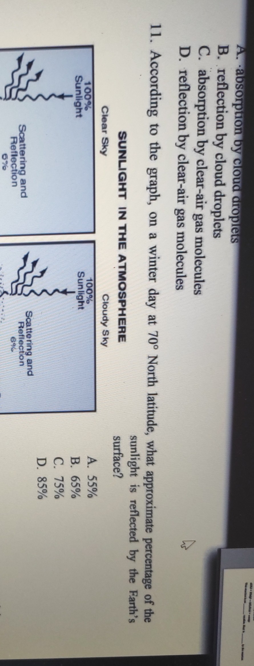 A. absorption by cloud droplets
B. reflection by cloud droplets
C. absorption by clear-air gas molecules
D. reflection by clear-air gas molecules
11. According to the graph, on a winter day at 70^∘ North latitude, what approximate percentage of the

SUNLIGHT IN THE ATMOSPHERE sunlight is reflected by the Farth's surface?
Clear Sky
Cloudy Sky
A. 55 %
B. 65 %
C. 75 %
D. 85 %
