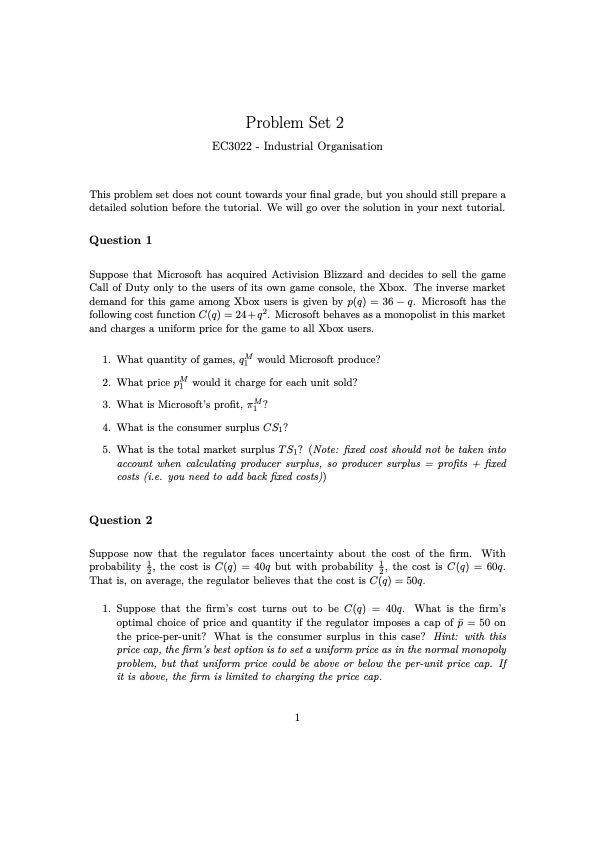 Problem Set 2
EC3022 - Industrial Organisation

This problem set does not count towards your final grade, but you should still prepare a detailed solution before the tutorial. We will go over the solution in your next tutorial.

Question 1

Suppose that Microsoft has acquired Activision Blizzard and decides to sell the game Call of Duty only to the users of its own game console, the Xbox. The inverse market demand for this game among Xbox users is given by p(q)=36-q. Microsoft has the following cost function C(q)=24+q^2. Microsoft behaves as a monopolist in this market and charges a uniform price for the game to all Xbox users.
1. What quantity of games, q1^M would Microsoft produce?
2. What price p1^M would it charge for each unit sold?
3. What is Microsoft's profit, π1^M ?
4. What is the consumer surplus C S1 ?
5. What is the total market surplus T S1 ? (Note: fized cost should not be taken into account when calculating producer surplus, so producer surplus = profits + fized costs (i.e. you need to add back fixed costs))

Question 2

Suppose now that the regulator faces uncertainty about the cost of the firm. With probability (1)/(2), the cost is C(q)=40 q but with probability (1)/(2), the cost is C(q)=60 q. That is, on average, the regulator believes that the cost is C(q)=50 q.
1. Suppose that the firm's cost turns out to be C(q)=40 q. What is the firm's optimal choice of price and quantity if the regulator imposes a cap of p̅=50 on the price-per-unit? What is the consumer surplus in this case? Hint: with this price cap, the firm's best option is to set a uniform price as in the normal monopoly problem, but that uniform price could be above or below the per-unit price cap. If it is above, the firm is limited to charging the price cap.
1