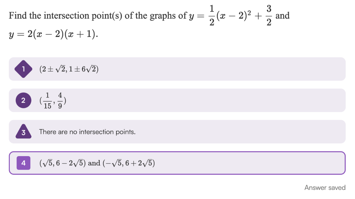 Find the intersection point(s) of the graphs of y=(1)/(2)(x-2)^2+(3)/(2) and y=2(x-2)(x+1).
1) (2 ±√(2), 1 ± 6 √(2))
(2) ((1)/(15), (4)/(9))
3 There are no intersection points.
4(√(5), 6-2 √(5)) and (-√(5), 6+2 √(5))
Answer saved