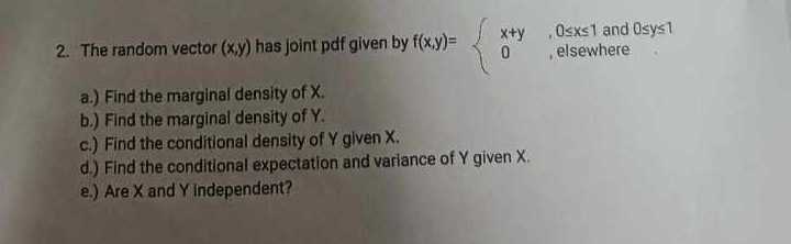 2. The random vector (x, y) has joint pdf given by f(x, y)={
    x+y     , 0 ≤ x ≤ 1  and  0 ≤ y ≤ 1 
     0     ,  elsewhere
.
a.) Find the marginal density of X.
b.) Find the marginal density of Y.
c.) Find the conditional density of Y given X.
d.) Find the conditional expectation and variance of Y given X.
e.) Are X and Y Independent?