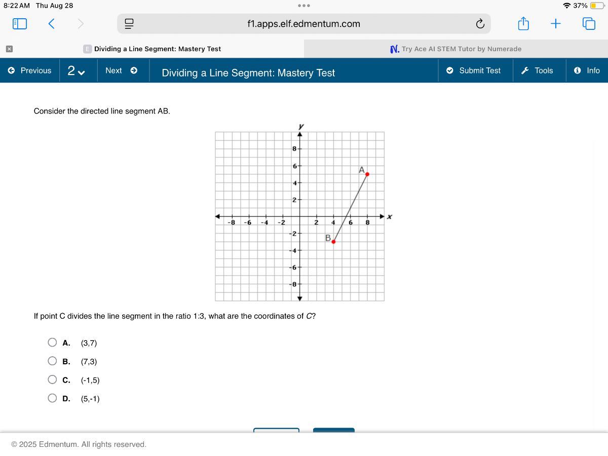 8:22 AM Thu Aug 28
37 %
f1.apps.elf.edmentum.com
Dividing a Line Segment: Mastery Test
Try Ace AI STEM Tutor by Numerade
Previous
2
Next
Dividing a Line Segment: Mastery Test
Submit Test
Tools
Info

Consider the directed line segment A B.

If point C divides the line segment in the ratio 1: 3, what are the coordinates of C ?
A. (3,7)
B. (7,3)
C. (-1,5)
D. (5,-1)

© 2025 Edmentum. All rights reserved.