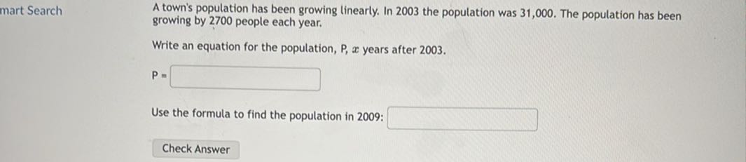 mart Search

A town's population has been growing linearly. In 2003 the population was 31,000 . The population has been growing by 2700 people each year.

Write an equation for the population, P, x years after 2003.

    P=

□

Use the formula to find the population in 2009: □
Check Answer