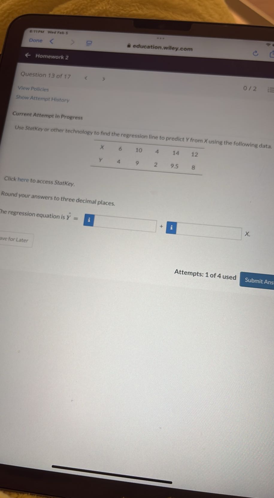 6.11PM
Wodrebs
Done
education.wiley.com
Homework 2

Question 13 of 17
Vow Policies
0 / 2

Show Attempl Hittory

Current Attempt in Progress

Use 5tafkey or other technology to find the regression line to predict Y from X using the following data.

X     6     10     4     14     12 

Y     4     9     2     9.5     8 



Click here to access StatKey.

Round your answers to three decimal places.
he regression equation is Ŷ=𝐢̂  a
Attempts: 1 of 4 used