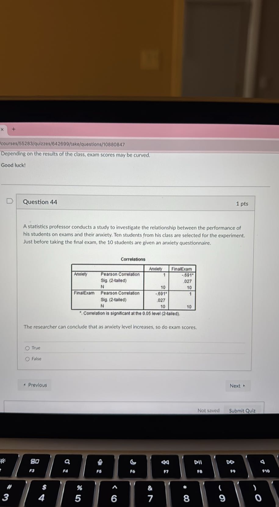 courses/55283/quizzes/642699/take/questions/10880847

Depending on the results of the class, exam scores may be curved,
Good luck!

Question 44
1 pts

A statistics professor conducts a study to investigate the relationship between the performance of his students on exams and their anxiety. Ten students from his class are selected for the experiment. Just before taking the final exam, the 10 students are given an anxiety questionnaire.

Correlations

        Anxiety     FinalExam 

Anxiety     Pearson Correlation     1     -.691^∘ 

    Sig. (2-tailed)         .027 

    N     10     10 

FinalExam     Pearson Correlation     -.691^∘     1 

    Sig. (2-tailed)     027     

    N     10     10 


*. Correlation is significant at the 0.05 level (2-tailed).
The researcher can conclude that as anxiety level increases, so do exam scores.
True
False
Previous
Next *
Not saved
Submit Qulz