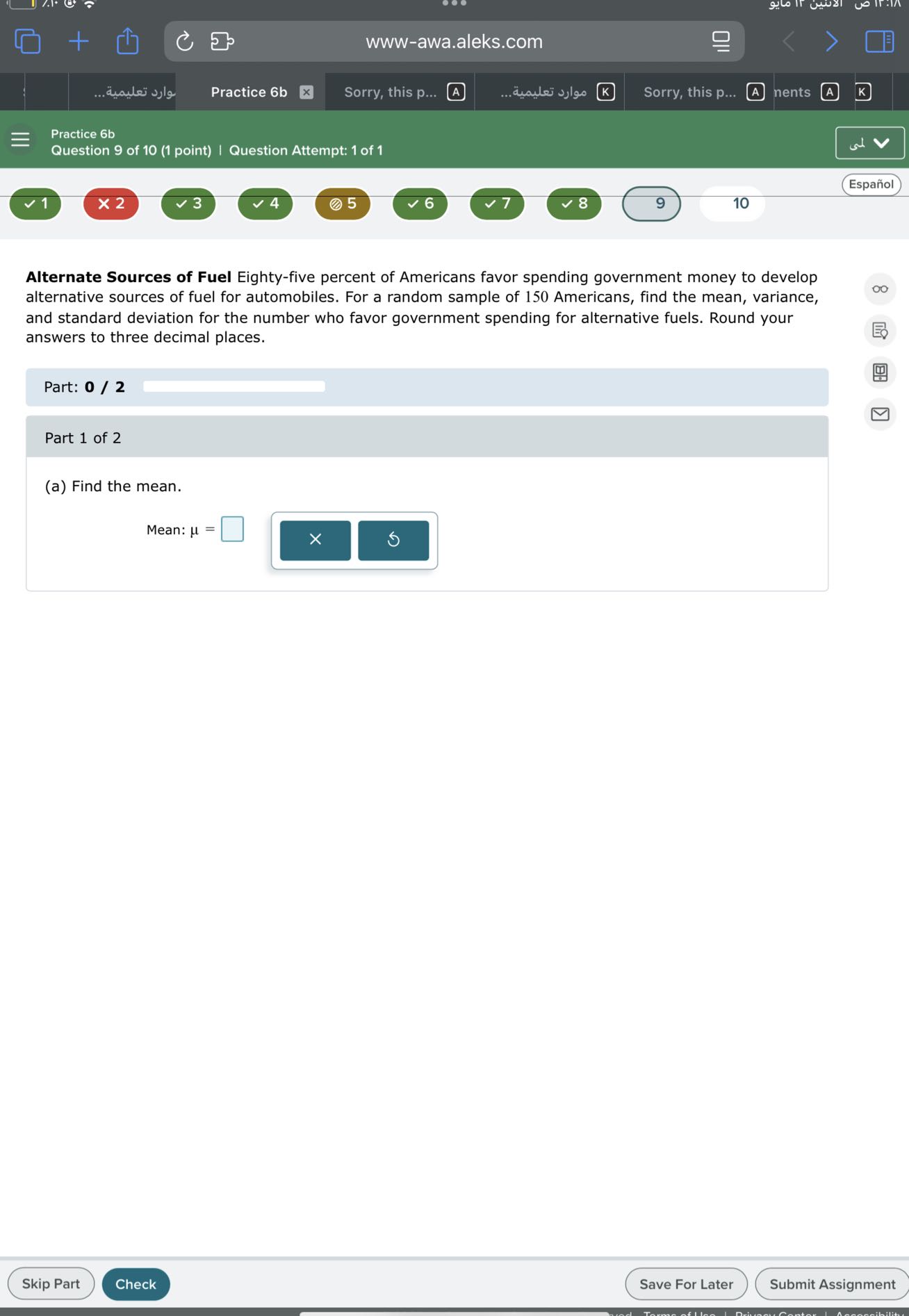 www-awa.aleks.com
???? ???????...
Practice 6b
Sorry, this p...
A
????? ???????.
Sorry, this p...
nents
Practice 6b
Question 9 of 10 (1 point) | Question Attempt: 1 of 1
Español
1
× 2
3
4
(2) 5
6
7
9
10

Alternate Sources of Fuel Eighty-five percent of Americans favor spending government money to develop alternative sources of fuel for automobiles. For a random sample of 150 Americans, find the mean, variance, and standard deviation for the number who favor government spending for alternative fuels. Round your answers to three decimal places.

Part: 0 / 2 □

Part 1 of 2
(a) Find the mean.

    Mean: μ=□

□

    ×

Skip Part
Check
Save For Later
Submit Assignment