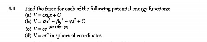 4.1 Find the force for each of the following potential energy functions:
(a) V=c x y z+C
(b) V=α x^2+β y^2+γ z^2+C
(c) V=c e^-(α x+β y+γ z)
(d) V=c r^n in spherical coordinates