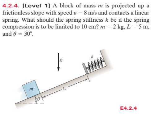 4.2.4. [Level 1] A block of mass m is projected up a frictionless slope with speed v=8  m / s and contacts a linear spring. What should the spring stiffness k be if the spring compression is to be limited to 10  cm ? m=2  kg, L=5  m, and θ=30^∘.

E4.2.4