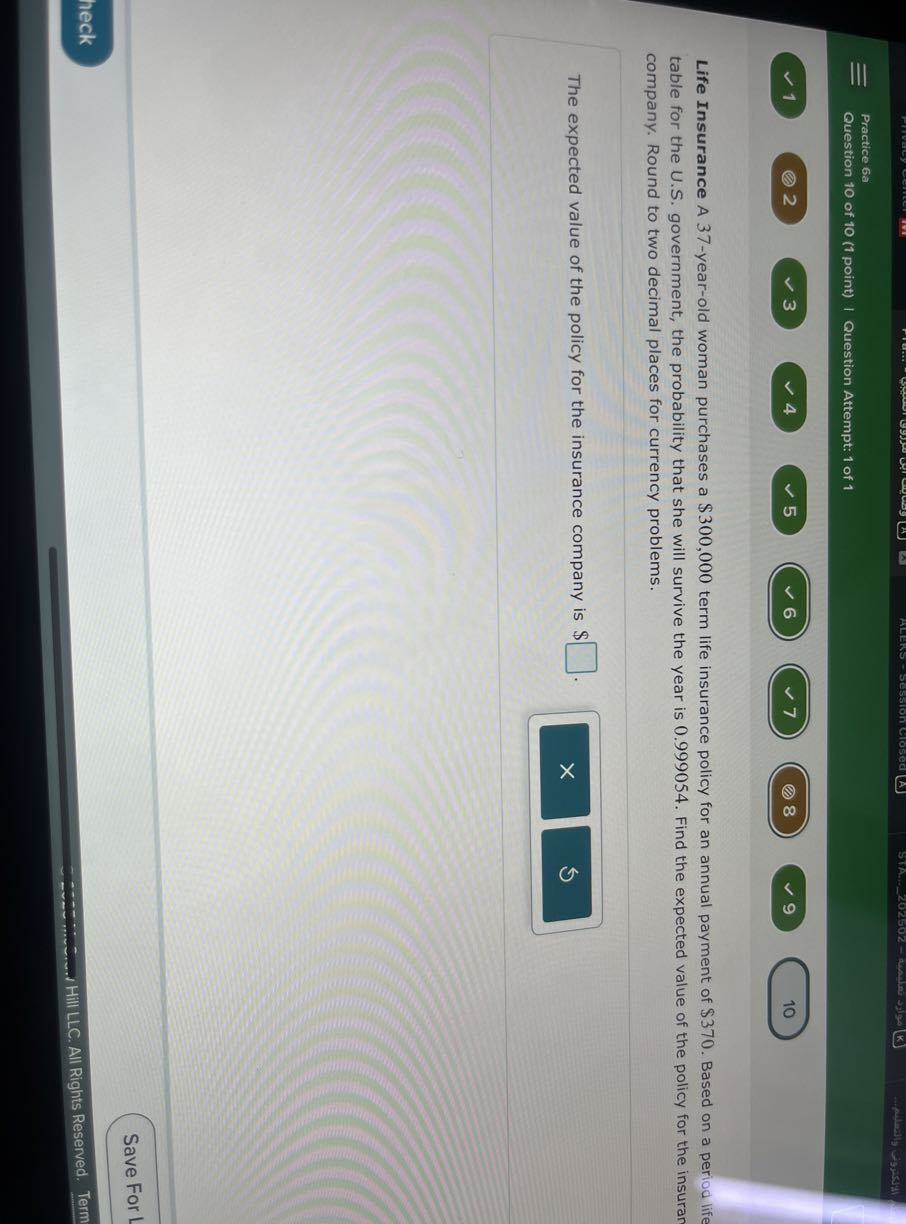 Practice 6a
Question 10 of 10 (1 point) | Question Attempt: 1 of 1
1
2
3
4
5
6
7
8
9
10

Life Insurance A 37-year-old woman purchases a $ 300,000 term life insurance policy for an annual payment of $ 370. Based on a period life table for the U.S. government, the probability that she will survive the year is 0.999054 . Find the expected value of the policy for the insuran company. Round to two decimal places for currency problems.

The expected value of the policy for the insurance company is $ □ .
Save For
heck