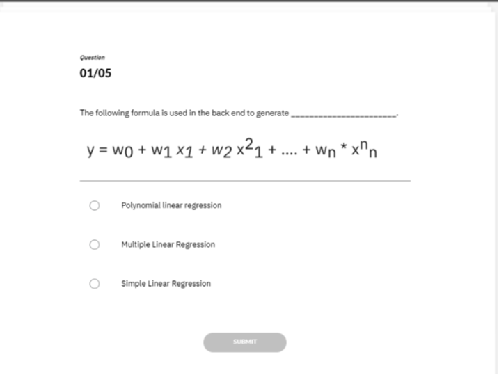 Question
01 / 05

The following formula is used in the back end to generate  ∼^*
y=w0+w1 x1+w2 x^2 1+… .+wn^* x^n n

Polynomial linear regression

Multiple Linear Regression

Simple Linear Regression
SUEMIT