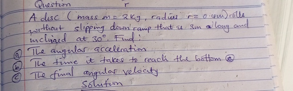 Question
A disc (mass m=2  kg, radius r=0.4  m ) roles without slipping down ramp that is 3 m along and inclined at 30^∘. Find:
(a) The angular acceleration
(b) The time it takes to reach the bottom (8)
(c) The final angular velocity

Solution