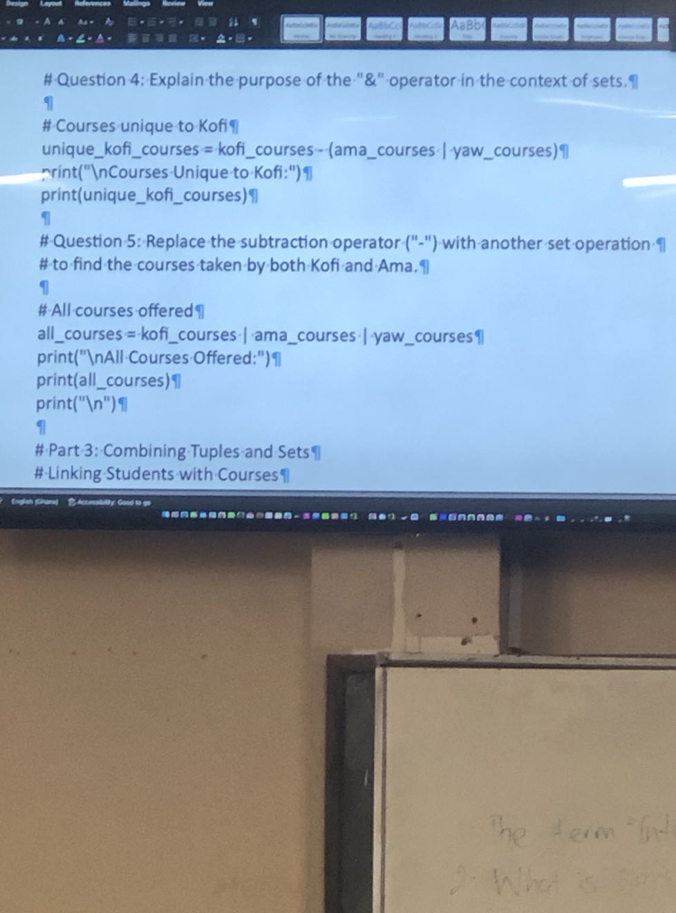 # Question 4: Explain the purpose of the "&" operator in the context of sets. 9
?l
# Courses unique to Kofi??
uniquekoficourses = koficourses - (amacourses | yawcourses)?|
mrint("Unique to Kofi:") 
print(uniquekoficourses) ł?l
#Question 5: Replace the subtraction operator-("-") with another set operation-?l # to find the courses taken by both Kofi and Ama. ?l
?
#All courses offered 7
allcourses = koficourses | amacourses | yawcourses ?|
print(" InAll Courses Offered:")?
print(allcourses) 4
print(" .| n^'') 
I
# Part 3: Combining Tuples and Sets #-Linking Students with Courses η