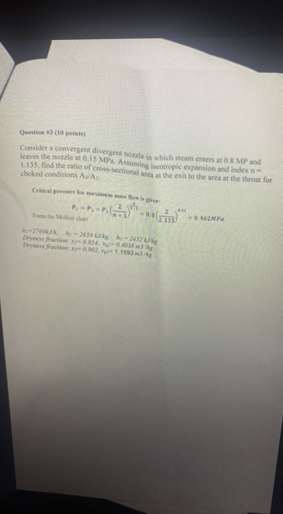 Question 13 ( 10 points)

Consider a convergent divergent nozzle in which steam enters at 0.8 MP and leaves the nozzle at 0.15 MPa , Assuming isentropic expansion and index n= 1.135, find the ratio of cross-sectional area at the exit to the area at the throat for choked conditions A1 / A2.

Critical pressure for maximem matr flow is given:

Form the Mollict chant

    P𝐜=P2=P1((2)/(n+1))^(n)/(n-1)=0.8((2)/(2.135))^2+1=0.462 MPa

h1=2769 k / k,    h2=2659  kJ / kg .    hy=2452  kJ / kg
Dryness fraction: x=0.954, vg 2=0.4038 m3dg
Drness fraction: .xj=0.902, vg)=1.1593 m3 / kg