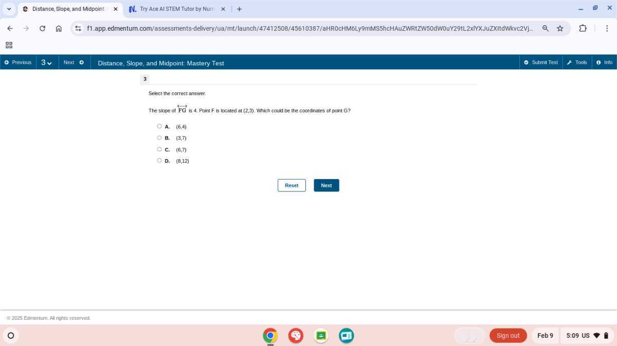 Distance, Slope, and Midpoint:
N. Try Ace AI STEM Tutor by Num
f1.app.edmentum.com/assessments-delivery/ua/mt/launch/47412508/45610387/aHR0cHM6Ly9mMS5hcHAuZWRtZW50dWOuY29tL2x/YXJuZXItdWkvc2Vj..
?
Previous
3 v
Next
Distance, Slope, and Midpoint Mastery Test
Submit Test
Took
B Into
3

Select the correct answer.
The slope of FGF is 4 . Point F is located at (2,3). Which coud be the coordinates of point G ?
A. (6,4)
B. (3,7)
C. (6,7)
D. (8,12)
Reset
Next
1e 2025 Edmentum: All rightis teserved.
Sign out
Feb 9
5:09 US