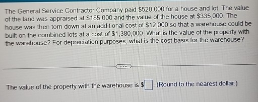 The General Service Contractor Company paid $520,000 for a house and lot. The value of the land was appraised at $ 185,000 and the value of the house at $ 335,000. The house was then tom down at an additional cost of $ 12,000 so that a warehouse could be built on the combined lots at a cost of $ 1,380,000. What is the value of the property with the warehouse? For depreciation purposes, what is the cost basis for the warehouse?

The value of the property with the warehouse is $ □ (Round to the nearest dollar.)