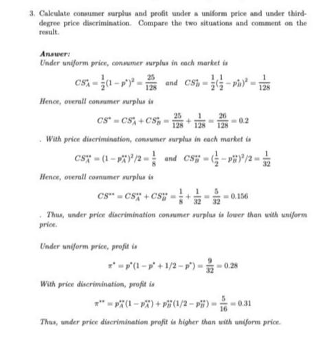 3. Calculate conumer surplus and profit under a uniform price and under thirddegree price discrimination. Compare the two situations and comment on the result.

Answer:
Under uniform price, consumer surplus in each market is

    CSA^*=(1)/(2)(1-p^*)^2=(25)/(128) and    CS i^*=(1)/(2)((1)/(2)-pi^*)^2=(1)/(128)


Hence, overall consumer surplus is

    C S^*=C SA^*+C SB^*=(25)/(128)+(1)/(128)=(26)/(128)=0.2

- With price discrimination, consumer surplus in each market is

    C SA^*=(1-pA^*)^2 / 2=(1)/(8) and  C SB^''=((1)/(2)-pB^* *)^2 / 2=(1)/(32)


Hence, overall cosnumer surplus is

    C S^* *=C SA^* *+C Sa^* *=(1)/(8)+(1)/(32)=(5)/(32)=0.156

- Thus, under price discrimination consumer surplus is lower than with uniform price.

Under aniform price, profit is

    π^*=p^*(1-p^*+1 / 2-p^*)=(9)/(32)=0.28


With price discrimination, profit is

    π^* *=pA^* *(1-pA^*)+pB^*(1 / 2-pB^* *)=(5)/(16)=0.31


Thus, under price discrimination profit is higher than with uniform price.