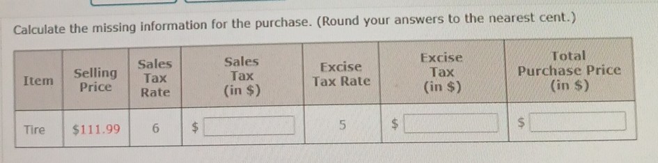 Calculate the missing information for the purchase. (Round your answers to the nearest cent.)

Item      
Selling 

Price
      
Sales 

Tax 

Rate
      
Sales 

Tax 

(in $)
      
Excise 

Tax Rate
      
Excise 

Tax 

(in $)
      
Total 

Purchase Price 

(in $)
 

Tire     $ 111.99     6     $□     5     □     □ 

