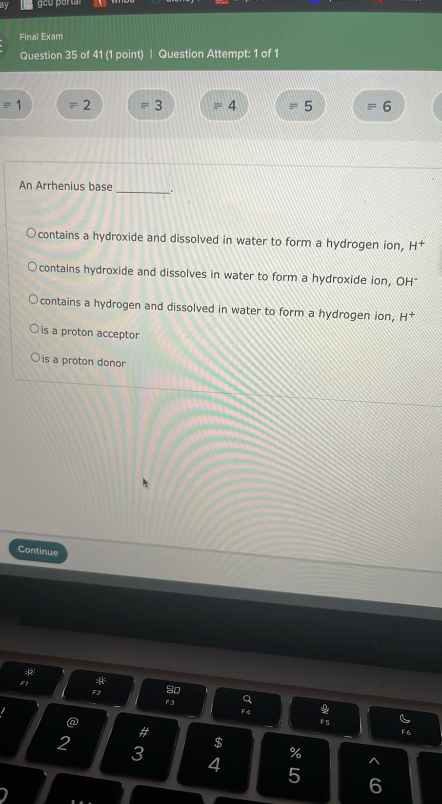 Final Exam
Question 35 of 41 (1 point) | Question Attempt: 1 of 1
≡ 1
≡ 2
≡ 3
=4
=5
=6

An Arrhenius base  .
contains a hydroxide and dissolved in water to form a hydrogen ion, H^+
contains hydroxide and dissolves in water to form a hydroxide ion, OH^-
contains a hydrogen and dissolved in water to form a hydrogen ion, H^+
is a proton acceptor
is a proton donor
Continue
