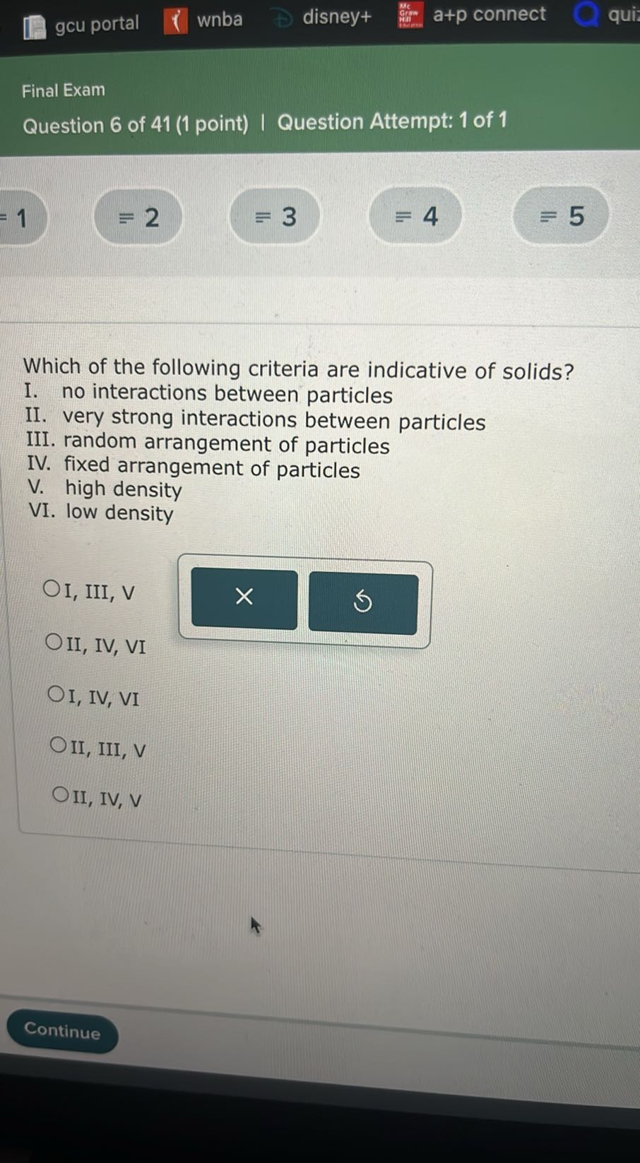 gcu portal
wnba
disney+
a+p connect
qui

Final Exam
Question 6 of 41 (1 point) | Question Attempt: 1 of 1
=1
≡ 2
≡ 3
=4
5

Which of the following criteria are indicative of solids?
I. no interactions between particles
II. very strong interactions between particles
III. random arrangement of particles
IV. fixed arrangement of particles
V. high density
VI. low density
I, III, V
II, IV, VI
I, IV, VI
II, III, V
II, IV, V
Continue