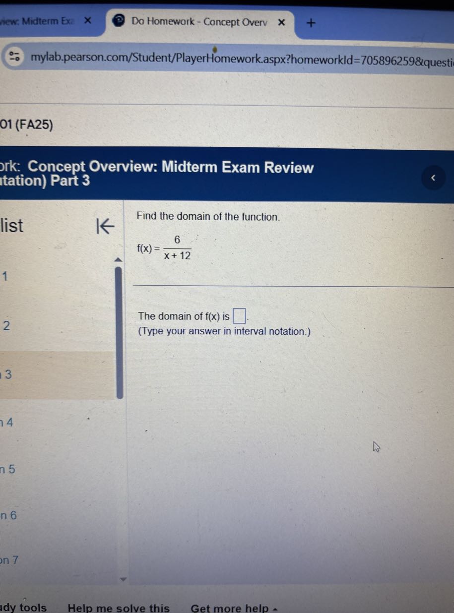 new: Midterm Ex
Do Homework - Concept Overv
mylab.pearson.com/Student/PlayerHomework.aspx?homeworkld=705896259&questi
01 (FA25)

ork: Concept Overview: Midterm Exam Review tation) Part 3

Find the domain of the function.

    f(x)=(6)/(x+12)


1
2

The domain of f(x) is □ .
(Type your answer in interval notation.)