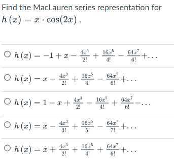 Find the MacLauren series representation for h(x)=x ·cos (2 x).
h(x)=-1+x-(4 x^3)/(2!)+(16 x^3)/(4!)-(64 x^2)/(6!)+…
h(x)=x-(4 x^3)/(2!)+(16 x^5)/(4!)-(64 x^7)/(6!)+…
h(x)=1-x+(4 x^3)/(2!)-(16 x^5)/(4!)+(64 x^7)/(6!)-…
h(x)=x-(4 x^3)/(3!)+(16 x^5)/(5!)-(64 x^7)/(7!)+…
h(x)=x+(4 x^3)/(2!)+(16 x^5)/(4!)+(64 x^7)/(6!)+…