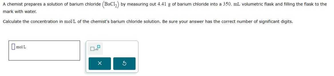 A chemist prepares a solution of barium chloride (BaCl2) by measuring out 4.41 g of barium chloride into a 350,  mL volumetric flask and filling the flask to the mark with water.

Calculate the concentration in mol / L of the chemist's barium chloride solution. Be sure your answer has the correct number of significant digits.
□
mol / L □ × 10