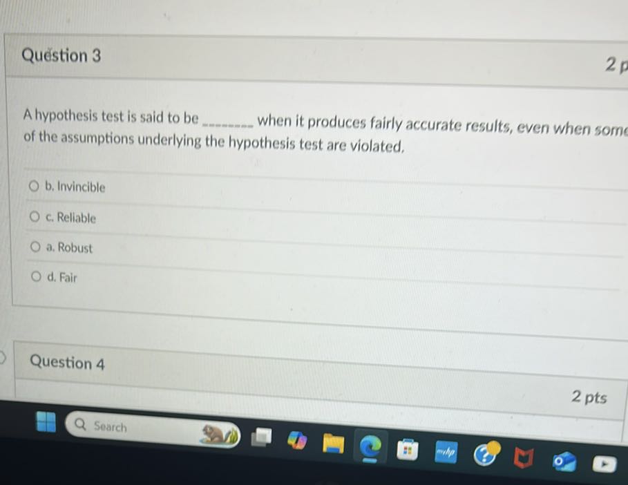 Quéstion 3
2 p

A hypothesis test is said to be  when it produces fairly accurate results, even when some of the assumptions underlying the hypothesis test are violated.
b. Invincible
c. Reliable
a. Robust
d. Fair

Question 4
2 pts