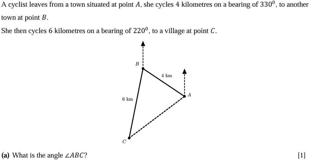 A cyclist leaves from a town situated at point A, she cycles 4 kilometres on a bearing of 330^∘, to another town at point B.

She then cycles 6 kilometres on a bearing of 220^∘, to a village at point C.
(a) What is the angle ∠ A B C ?
[1]