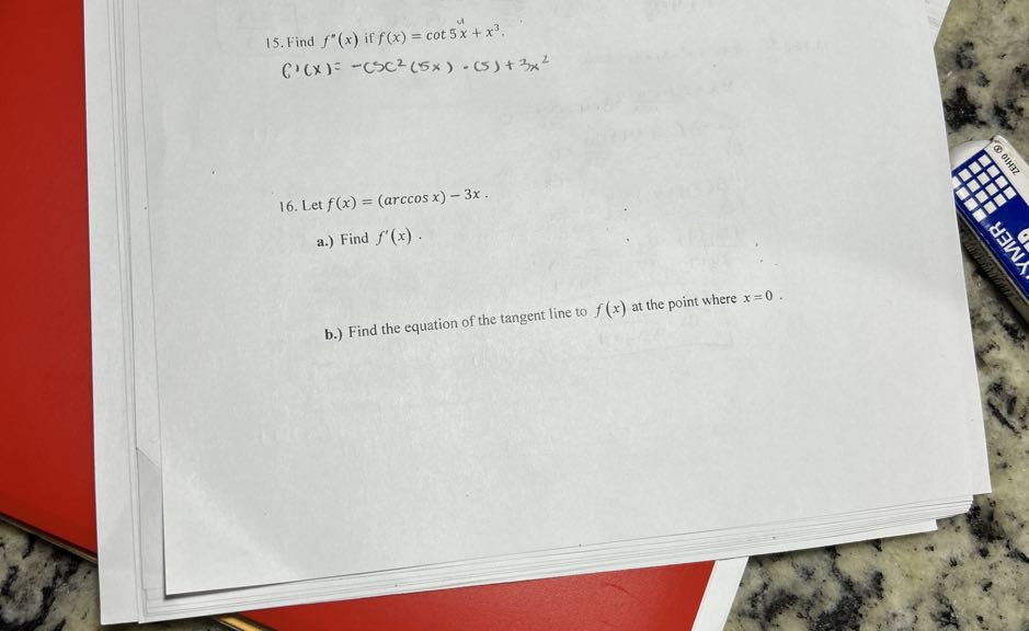15. Find f^''(x) if f(x)=cot 5 x+x^3.

    C^'(x)=-csc ^2(5 x) ·(5)+3 x^2

16. Let f(x)=(arccos x)-3 x.
a.) Find f^'(x).
b.) Find the equation of the tangent line to f(x) at the point where x=0.
