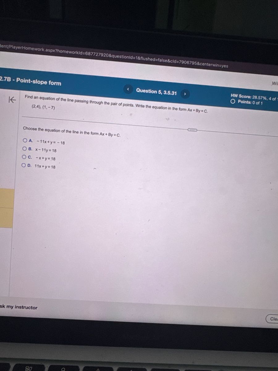 Ient/PlayerHomework.aspx?homeworkId=687727920&questionld=1&flushed=false&cld=7906795&centerwin=yes
2.7B - Point-slope form
Question 5, 3.5.31
HW Score: 28.57%, 4 of
Points: 0 of 1

Find an equation of the line passing through the pair of points. Write the equation in the form A x+B y=C.

    (2,4),(1,-7)


Choose the equation of the line in the form A x+B y=C.
A. -11 x+y=-18
B. x-11 y=18
C. -x+y=18
D. 11 x+y=18
