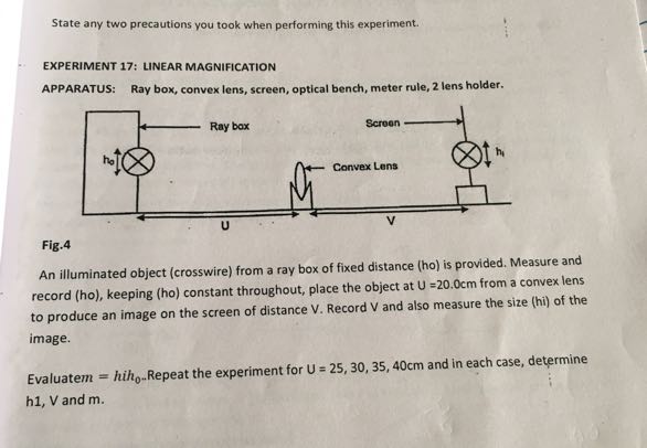 State any two precautions you took when performing this experiment.

EXPERIMENT 17: LINEAR MAGNIFICATION
APPARATUS: Ray box, convex lens, screen, optical bench, meter rule, 2 lens holder.

Fig. 4
An illuminated object (crosswire) from a ray box of fixed distance (ho) is provided. Measure and record (ho), keeping (ho) constant throughout, place the object at U=20.0  cm from a convex lens to produce an image on the screen of distance V. Record V and also measure the size (hi) of the image.
Evaluatem = hih 0 .. Repeat the experiment for U=25,30,35,40  cm and in each case, determine h 1,  V and m .