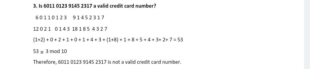3. Is 6011012391452317 a valid credit card number?

    6011012391452317 
        
        120210143181854327 
        
        (1+2)+0+2+1+0+1+4+3+(1+8)+1+8+5+4+3+2+7=53 
        
        53 ≡ 3  10


Therefore, 6011012391452317 is not a valid credit card number.