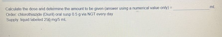 Calculate the dose and determine the amount to be given (answer using a numerical value only) =  mL Order. chlorothiazide (Diuril) oral susp 0.5 g via NGT every day Supply: liquid labeled 250 mg / 5  mL