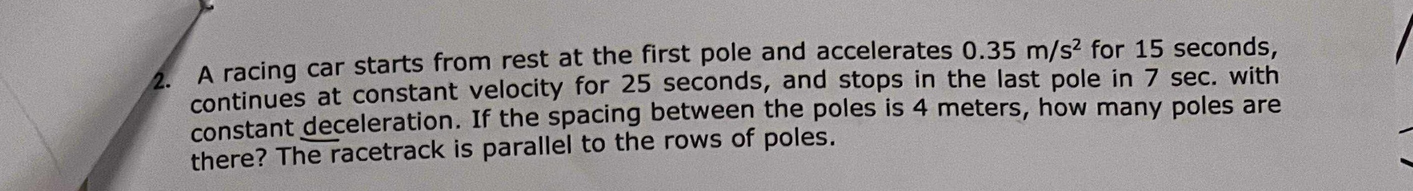 2. A racing car starts from rest at the first pole and accelerates 0.35  m / s^2 for 15 seconds, continues at constant velocity for 25 seconds, and stops in the last pole in 7 sec . with constant deceleration. If the spacing between the poles is 4 meters, how many poles are there? The racetrack is parallel to the rows of poles.