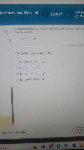 ic Structures: Order of
2.2-5.47
HW Sc
Poi

insert parentheses as reedes in the following expression in orc may be needed.

    49-7^2+7-14


Choose: the correct answer :uclyw.
A. (45-7^2)+(7-11)
B. 49-7^2·(7-14)
C. 4 y-(7^2+7)-14
D. (19-7^2)+7-14

Clear
Ask my instructor