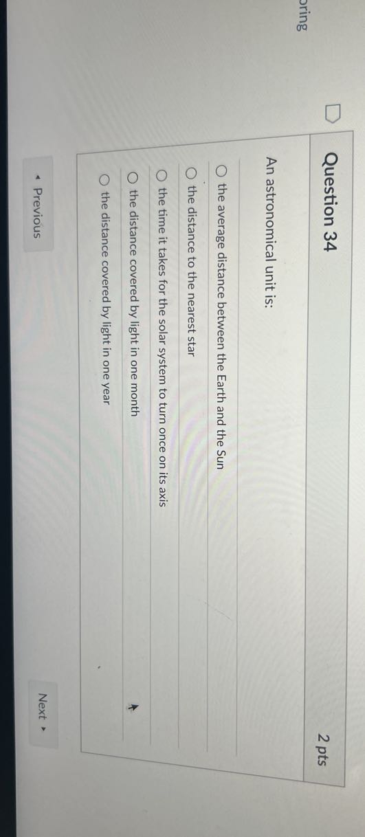 Question 34
2 pts
oring

An astronomical unit is:
the average distance between the Earth and the Sun
the distance to the nearest star
the time it takes for the solar system to turn once on its axis
the distance covered by light in one month
the distance covered by light in one year
Previous
Next