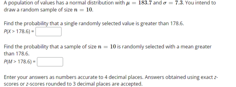 A population of values has a normal distribution with ? = 183.7 and ? = 7.3. You intend to draw a random sample of size n = 10. 

Find the probability that a single randomly selected value is greater than 178.6. 
P(X > 178.6) = 

Find the probability that a sample of size n = 10 is randomly selected with a mean greater than 178.6. 
P(M > 178.6) = 

Enter your answers as numbers accurate to 4 decimal places. Answers obtained using exact z-scores or z-scores rounded to 3 decimal places are accepted.