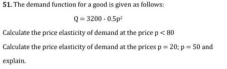 51. The demand function for a good is given as follows:

    Q=3200 · 0.5 p^2


Calculate the price elasticity of demand at the price p <80
Calculate the price elasticity of demand at the prices p=20 ; p=50 and explain.