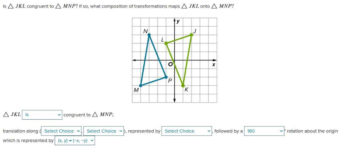 Is J K L congruent to
M N P ? If so, what composition of transformations maps
J K L onto 
M N P ?
J K L □ is congruent to □ M N P;
□ Select Choice Select Choice ), represented by Select Choice followed by a □ 180 rotation about the origin
translation along
□ which is represented by □