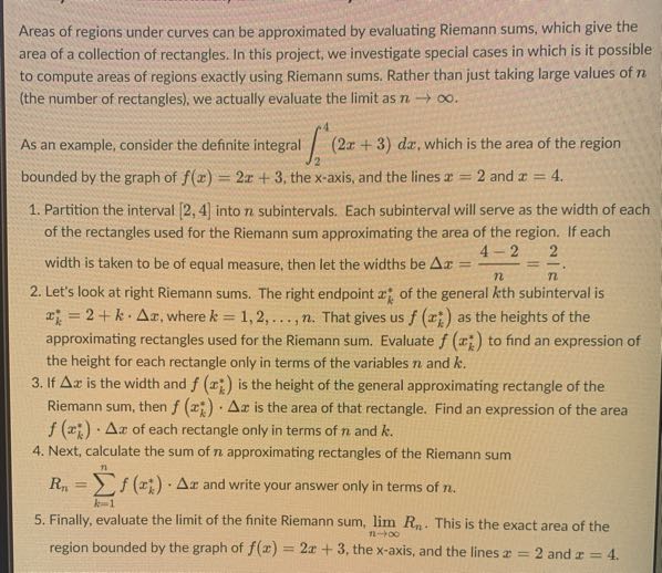 Areas of regions under curves can be approximated by evaluating Riemann sums, which give the area of a collection of rectangles. In this project, we investigate special cases in which is it possible to compute areas of regions exactly using Riemann sums. Rather than just taking large values of n (the number of rectangles), we actually evaluate the limit as n →∞.

As an example, consider the definite integral ∫2^4(2 x+3) d x, which is the area of the region bounded by the graph of f(x)=2 x+3, the x-axis, and the lines x=2 and x=4.
1. Partition the interval [2,4] into n subintervals. Each subinterval will serve as the width of each of the rectangles used for the Riemann sum approximating the area of the region. If each width is taken to be of equal measure, then let the widths be Δ x=(4-2)/(n)=(2)/(n).
2. Let's look at right Riemann sums. The right endpoint xk^* of the general k th subinterval is xk^*=2+k ·Δ x, where k=1,2, …, n. That gives us f(xk^*) as the heights of the approximating rectangles used for the Riemann sum. Evaluate f(xk^*) to find an expression of the height for each rectangle only in terms of the variables n and k.
3. If Δ x is the width and f(xk^*) is the height of the general approximating rectangle of the Riemann sum, then f(xk^*) ·Δ x is the area of that rectangle. Find an expression of the area f(xk^*) ·Δ x of each rectangle only in terms of n and k.
4. Next, calculate the sum of n approximating rectangles of the Riemann sum Rn=∑k=1^n f(xk^*) ·Δ x and write your answer only in terms of n.
5. Finally, evaluate the limit of the finite Riemann sum, limn →∞ Rn. This is the exact area of the region bounded by the graph of f(x)=2 x+3, the x -axis, and the lines x=2 and x=4.