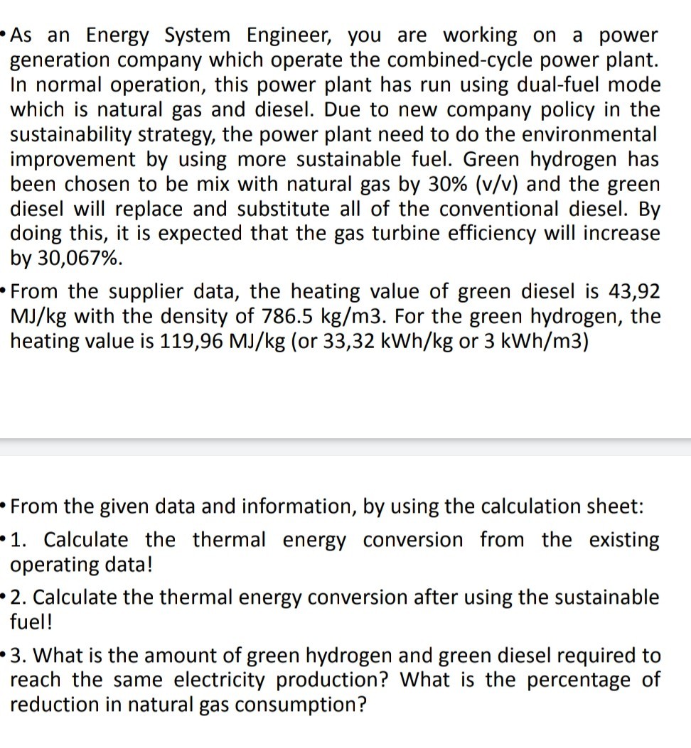 - As an Energy System Engineer, you are working on a power generation company which operate the combined-cycle power plant. In normal operation, this power plant has run using dual-fuel mode which is natural gas and diesel. Due to new company policy in the sustainability strategy, the power plant need to do the environmental improvement by using more sustainable fuel. Green hydrogen has been chosen to be mix with natural gas by 30 %(v / v) and the green diesel will replace and substitute all of the conventional diesel. By doing this, it is expected that the gas turbine efficiency will increase by 30,067 %.
- From the supplier data, the heating value of green diesel is 43,92 MJ / kg with the density of 786.5  kg / m 3. For the green hydrogen, the heating value is 119,96 MJ / kg (or 33,32 kWh / kg or 3 kWh / m 3 )
- From the given data and information, by using the calculation sheet:
-1. Calculate the thermal energy conversion from the existing operating data!
- 2. Calculate the thermal energy conversion after using the sustainable fuel!
-3. What is the amount of green hydrogen and green diesel required to reach the same electricity production? What is the percentage of reduction in natural gas consumption?